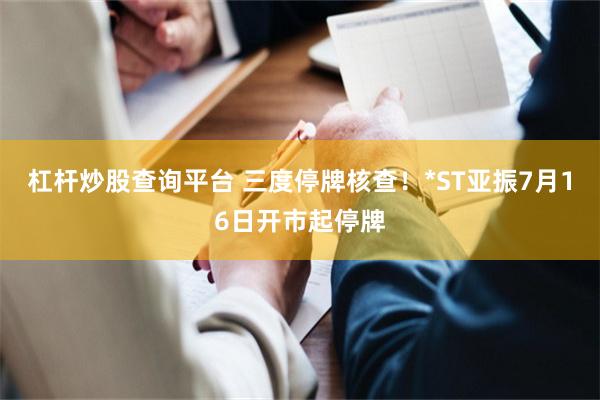 杠杆炒股查询平台 三度停牌核查！*ST亚振7月16日开市起停牌