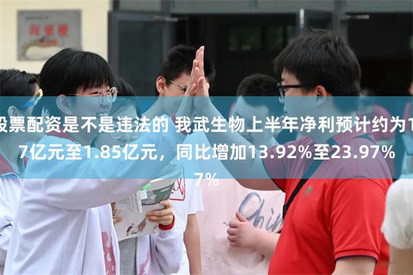 股票配资是不是违法的 我武生物上半年净利预计约为1.7亿元至1.85亿元，同比增加13.92%至23.97%