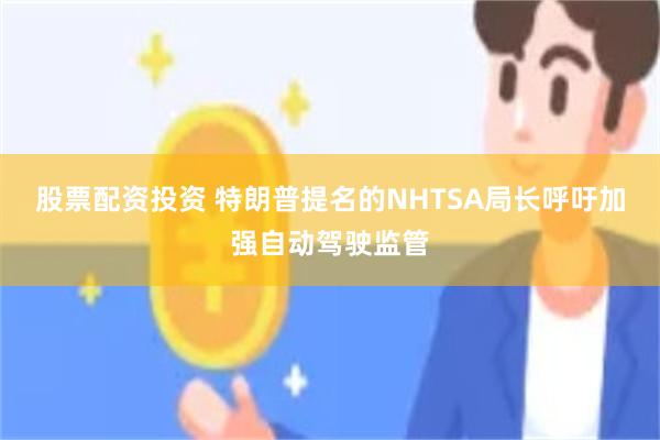 股票配资投资 特朗普提名的NHTSA局长呼吁加强自动驾驶监管