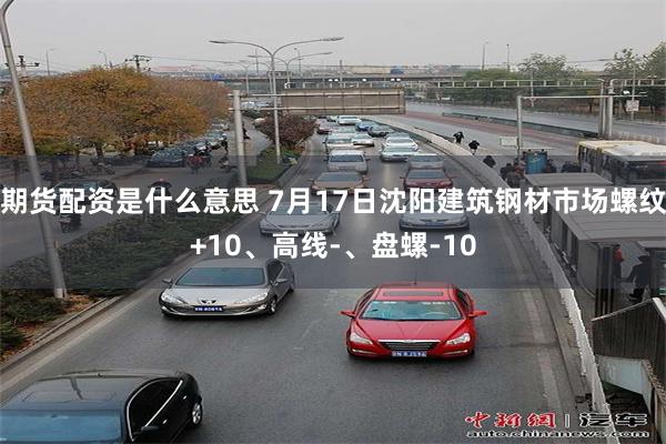 期货配资是什么意思 7月17日沈阳建筑钢材市场螺纹+10、高线-、盘螺-10