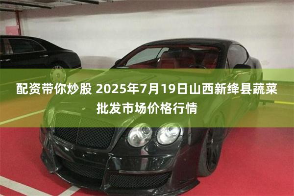 配资带你炒股 2025年7月19日山西新绛县蔬菜批发市场价格行情