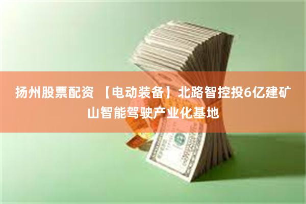 扬州股票配资 【电动装备】北路智控投6亿建矿山智能驾驶产业化基地