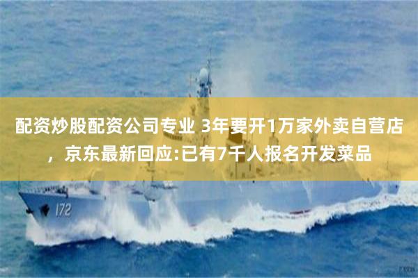 配资炒股配资公司专业 3年要开1万家外卖自营店，京东最新回应:已有7千人报名开发菜品