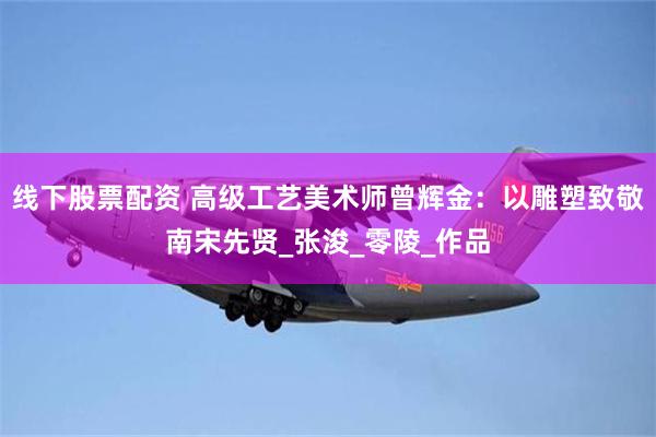 线下股票配资 高级工艺美术师曾辉金：以雕塑致敬南宋先贤_张浚_零陵_作品