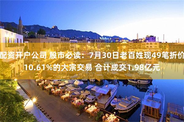 配资开户公司 股市必读：7月30日老百姓现49笔折价10.61%的大宗交易 合计成交1.98亿元