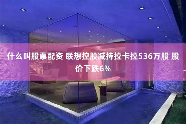 什么叫股票配资 联想控股减持拉卡拉536万股 股价下跌6%