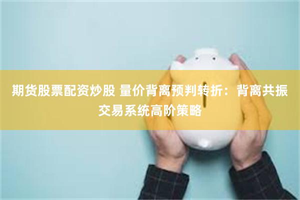 期货股票配资炒股 量价背离预判转折：背离共振交易系统高阶策略