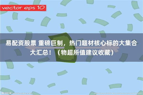 易配资股票 重磅巨制，热门题材核心标的大集合大汇总！（物超所值建议收藏）