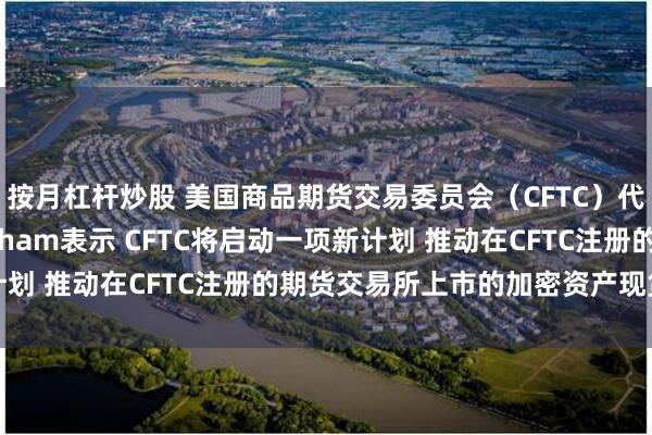 按月杠杆炒股 美国商品期货交易委员会（CFTC）代理主席Caroline Pham表示 CFTC将启动一项新计划 推动在CFTC注册的期货交易所上市的加密资产现货合约交易