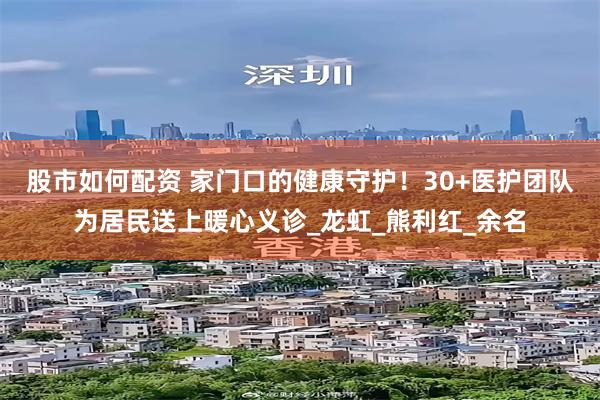 股市如何配资 家门口的健康守护！30+医护团队为居民送上暖心义诊_龙虹_熊利红_余名