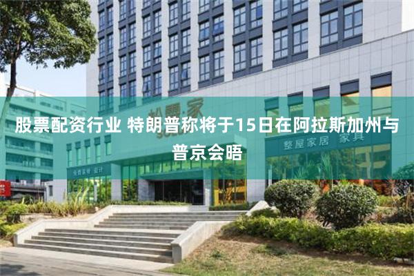 股票配资行业 特朗普称将于15日在阿拉斯加州与普京会晤