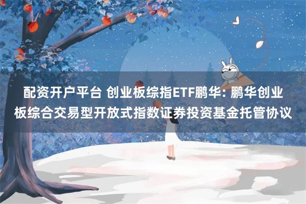 配资开户平台 创业板综指ETF鹏华: 鹏华创业板综合交易型开放式指数证券投资基金托管协议