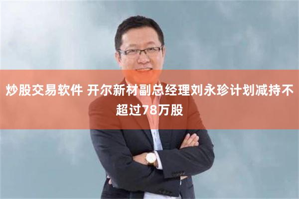 炒股交易软件 开尔新材副总经理刘永珍计划减持不超过78万股