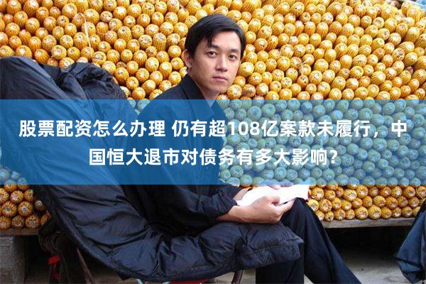 股票配资怎么办理 仍有超108亿案款未履行，中国恒大退市对债务有多大影响？