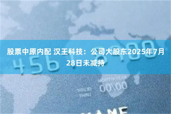 股票中原内配 汉王科技：公司大股东2025年7月28日未减持