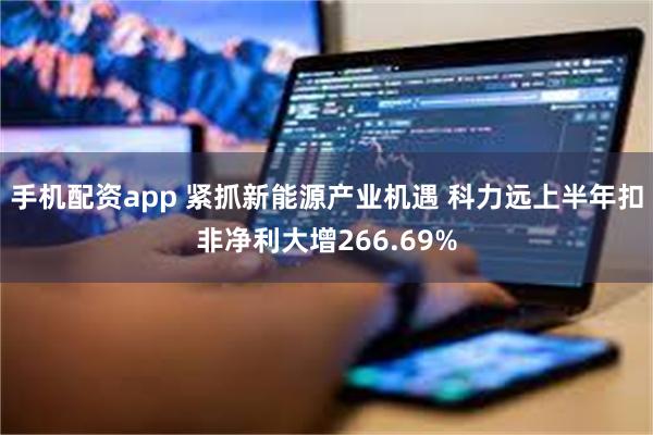 手机配资app 紧抓新能源产业机遇 科力远上半年扣非净利大增266.69%