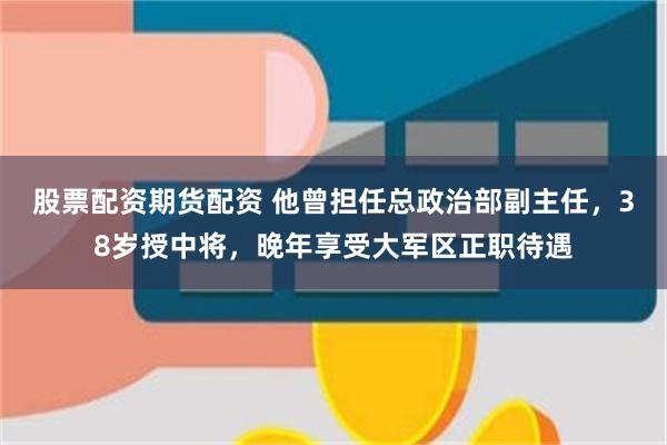 股票配资期货配资 他曾担任总政治部副主任，38岁授中将，晚年享受大军区正职待遇