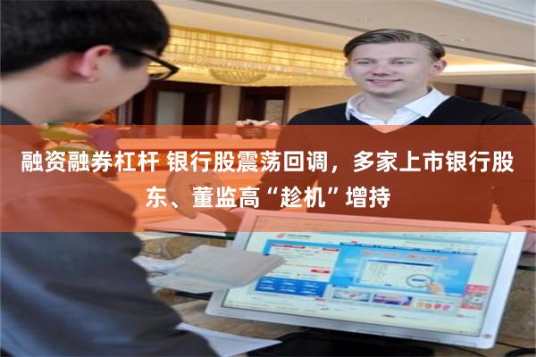 融资融券杠杆 银行股震荡回调，多家上市银行股东、董监高“趁机”增持