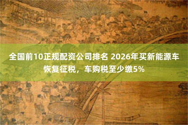 全国前10正规配资公司排名 2026年买新能源车恢复征税，车购税至少缴5%