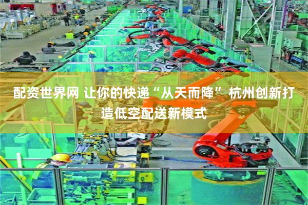 配资世界网 让你的快递“从天而降” 杭州创新打造低空配送新模式